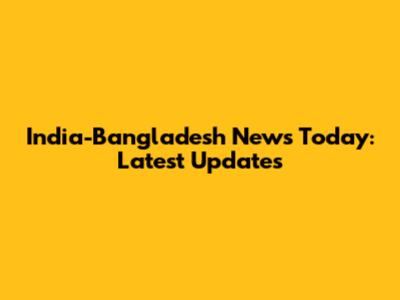 India-Bangladesh News Today: Latest Updates