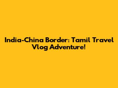 India-China Border: Tamil Travel Vlog Adventure!
