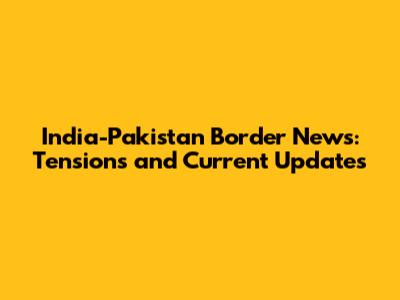 India-Pakistan Border News: Tensions and Current Updates