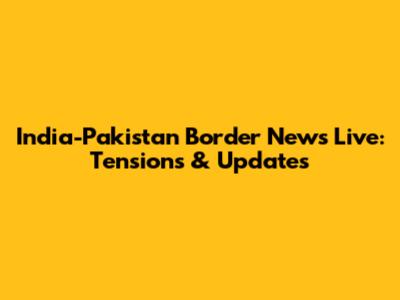 India-Pakistan Border News Live: Tensions & Updates