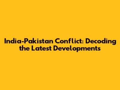India-Pakistan Conflict: Decoding the Latest Developments