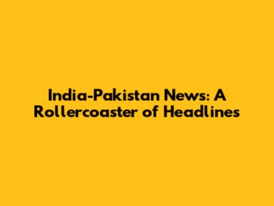 India-Pakistan News: A Rollercoaster of Headlines