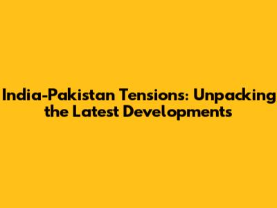 India-Pakistan Tensions: Unpacking the Latest Developments