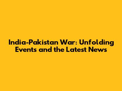 India-Pakistan War: Unfolding Events and the Latest News