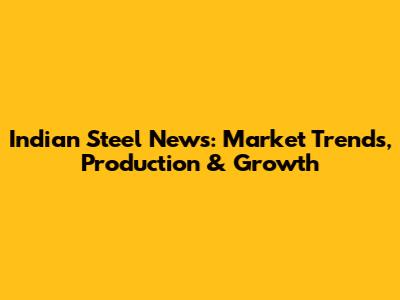 Indian Steel News: Market Trends, Production & Growth