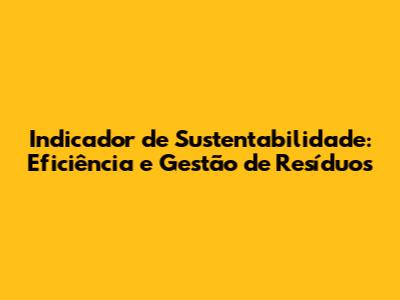 Indicador de Sustentabilidade: Eficiência e Gestão de Resíduos