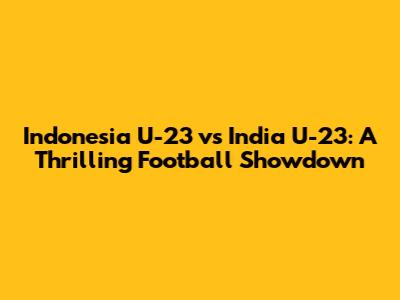 Indonesia U-23 vs India U-23: A Thrilling Football Showdown