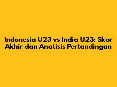 Indonesia U23 vs India U23: Skor Akhir dan Analisis Pertandingan