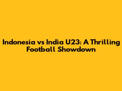 Indonesia vs India U23: A Thrilling Football Showdown