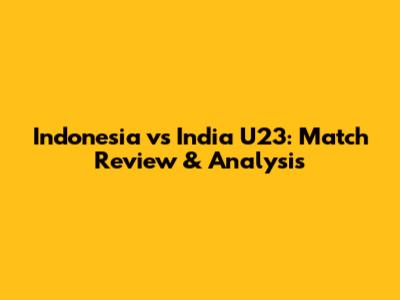 Indonesia vs India U23: Match Review & Analysis