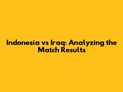 Indonesia vs Iraq: Analyzing the Match Results