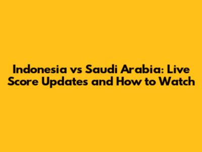 Indonesia vs Saudi Arabia: Live Score Updates and How to Watch