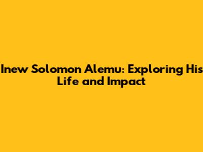 Inew Solomon Alemu: Exploring His Life and Impact