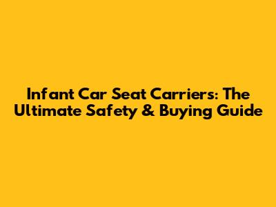 Infant Car Seat Carriers: The Ultimate Safety & Buying Guide