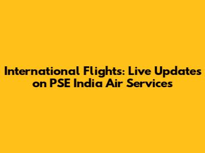 International Flights: Live Updates on PSE India Air Services