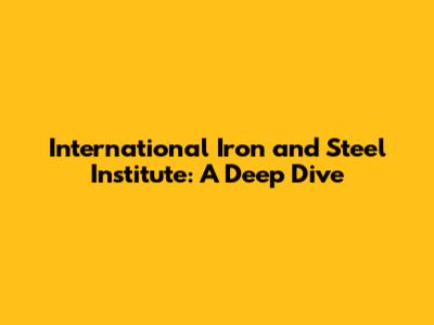 International Iron and Steel Institute: A Deep Dive