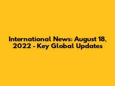International News: August 18, 2022 - Key Global Updates