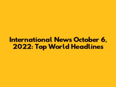 International News October 6, 2022: Top World Headlines