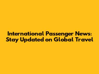 International Passenger News: Stay Updated on Global Travel