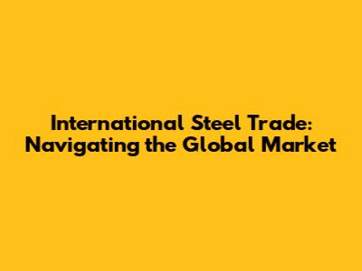 International Steel Trade: Navigating the Global Market