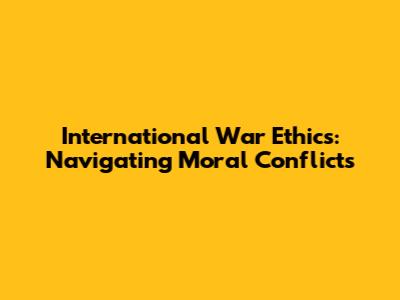 International War Ethics: Navigating Moral Conflicts