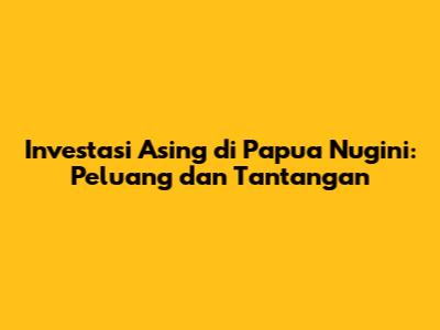 Investasi Asing di Papua Nugini: Peluang dan Tantangan