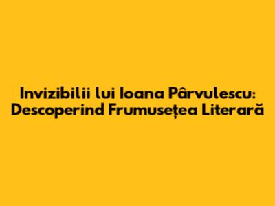 Invizibilii lui Ioana Pârvulescu: Descoperind Frumusețea Literară