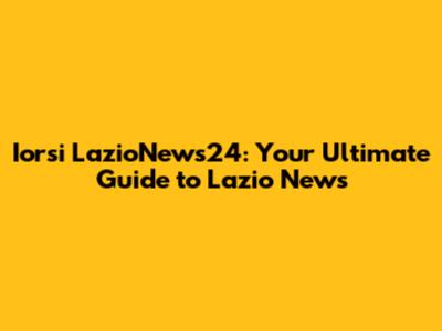Iorsi LazioNews24: Your Ultimate Guide to Lazio News