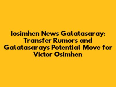 Iosimhen News Galatasaray: Transfer Rumors and Galatasaray's Potential Move for Victor Osimhen