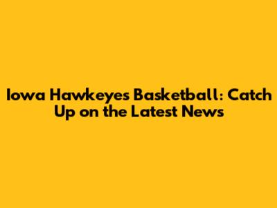 Iowa Hawkeyes Basketball: Catch Up on the Latest News