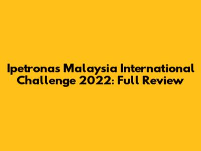 Ipetronas Malaysia International Challenge 2022: Full Review