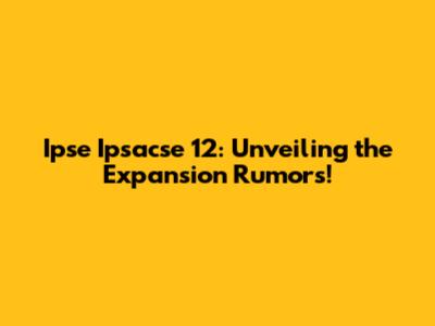 Ipse Ipsacse 12: Unveiling the Expansion Rumors!