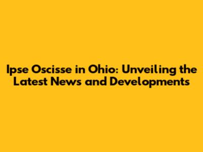 Ipse Oscisse in Ohio: Unveiling the Latest News and Developments