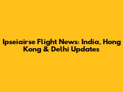 Ipseiairse Flight News: India, Hong Kong & Delhi Updates