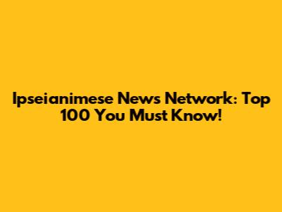 Ipseianimese News Network: Top 100 You Must Know!