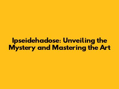 Ipseidehadose: Unveiling the Mystery and Mastering the Art