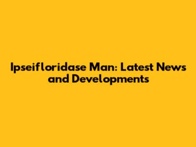 Ipseifloridase Man: Latest News and Developments