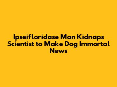 Ipseifloridase Man Kidnaps Scientist to Make Dog Immortal News