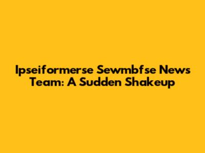 Ipseiformerse Sewmbfse News Team: A Sudden Shakeup