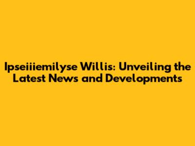 Ipseiiiemilyse Willis: Unveiling the Latest News and Developments