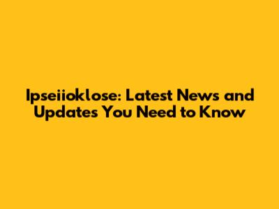Ipseiioklose: Latest News and Updates You Need to Know