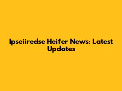 Ipseiiredse Heifer News: Latest Updates