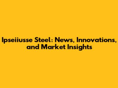 Ipseiiusse Steel: News, Innovations, and Market Insights