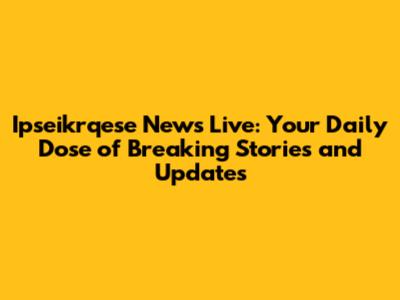 Ipseikrqese News Live: Your Daily Dose of Breaking Stories and Updates