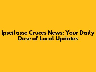 Ipseilasse Cruces News: Your Daily Dose of Local Updates
