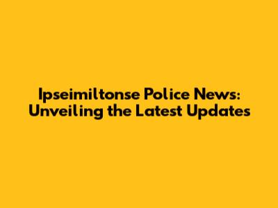 Ipseimiltonse Police News: Unveiling the Latest Updates