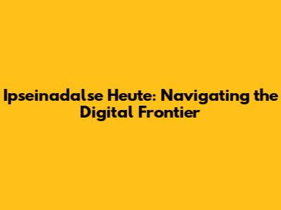 Ipseinadalse Heute: Navigating the Digital Frontier