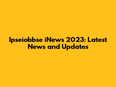 Ipseiobbse iNews 2023: Latest News and Updates