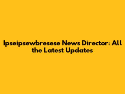 Ipseipsewbresese News Director: All the Latest Updates