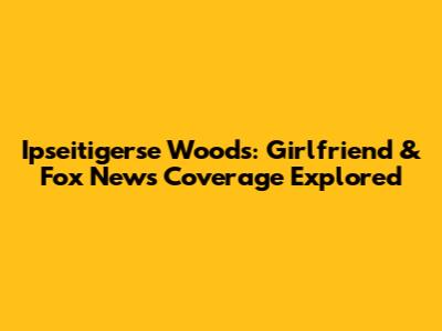 Ipseitigerse Woods: Girlfriend & Fox News Coverage Explored